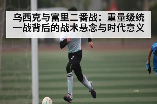 乌西克与富里二番战：重量级统一战背后的战术悬念与时代意义