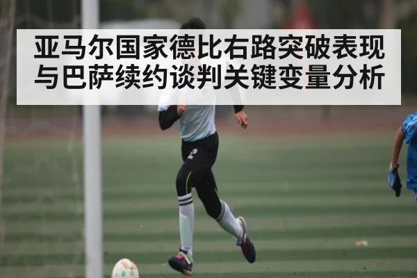 亚马尔国家德比右路突破表现与巴萨续约谈判关键变量分析